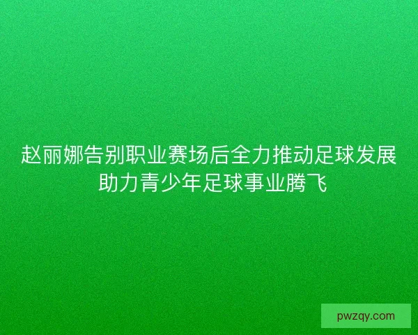 赵丽娜告别职业赛场后全力推动足球发展 助力青少年足球事业腾飞